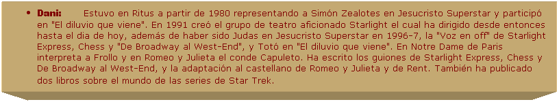 Cuadro de texto: Dani:&nbsp;&nbsp;&nbsp;&nbsp;&nbsp;&nbsp;&nbsp; Estuvo en Ritus a partir de 1980 representando a Sim�n Zealotes&nbsp;en Jesucristo Superstar y particip� en "El diluvio que viene". En 1991 cre� el grupo de teatro aficionado Starlight el cual ha dirigido desde entonces hasta el dia de hoy, adem�s de haber sido Judas en Jesucristo Superstar en 1996-7, la "Voz en off" de Starlight Express, Chess y "De Broadway al West-End", y Tot� en "El diluvio que viene". En Notre Dame de Paris interpreta a Frollo y en Romeo y Julieta el conde Capuleto. Ha escrito los guiones de Starlight Express, Chess y De Broadway al West-End, y la adaptaci�n al castellano de Romeo y Julieta y de Rent. Tambi�n ha publicado dos libros sobre el mundo de las series de Star Trek.&nbsp; &nbsp;&nbsp;&nbsp;&nbsp;&nbsp;&nbsp;&nbsp;&nbsp; 
