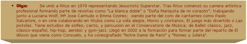 Cuadro de texto: Olga:&nbsp;&nbsp;&nbsp;&nbsp;&nbsp;&nbsp;&nbsp;&nbsp;&nbsp; Se uni� a Ritus en 1979 representando Jesucristo Superstar. Tras Ritus comenz� su carrera art�stica profesional formando parte de revistas como �La blanca doble� o �Do�a Mariquita de mi coraz�n�, trabajando junto a Luciana Wolf, M� Jose Cantudo o Emma Ozores; &nbsp;siendo parte del coro de cantantes como Paolo Salvatore, o en cine colaborando en t�tulos como La vida alegre, Moros y cristianos, El juego m�s divertido o Las pistolas. Tiene estudios de solfeo, canto, y percusi�n en el Conservatorio de M�sica; de Ballet cl�sico, jazz, cl�sico-espa�ol, hip-hop, aerobic y gym-jazz. Lleg� en 2002 a la formaci�n para formar parte del reparto de El diluvio que viene como Consuelo, y ha coreografiado "Notre Dame de Paris" y "Romeo y Julieta". 
&nbsp;
&nbsp;
