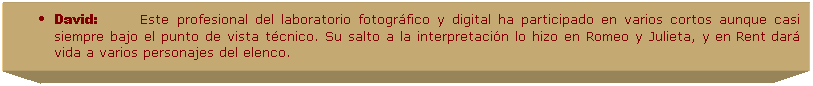 Cuadro de texto: David:&nbsp;&nbsp;&nbsp;&nbsp;&nbsp;&nbsp;&nbsp;&nbsp; Este profesional del laboratorio fotogr�fico y digital ha participado en varios cortos aunque casi siempre bajo el punto de vista t�cnico. Su salto a la interpretaci�n lo hizo en Romeo y Julieta, y en Rent dar� vida a varios personajes del elenco.
&nbsp;
&nbsp;
