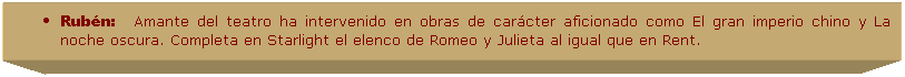 Cuadro de texto: Rub�n:&nbsp;&nbsp;&nbsp;&nbsp;Amante del teatro ha intervenido en obras de car�cter aficionado como El gran imperio chino y La noche oscura. Completa en Starlight el elenco de Romeo y Julieta al igual que en Rent. 
&nbsp;
&nbsp;
&nbsp;
&nbsp;
&nbsp;
&nbsp;
&nbsp;
&nbsp;
&nbsp;
&nbsp;
&nbsp;
&nbsp;
&nbsp;
&nbsp;
&nbsp;
&nbsp;
