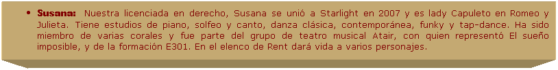 Cuadro de texto: Susana:&nbsp;&nbsp;&nbsp;Nuestra licenciada en derecho, Susana se uni� a Starlight en 2007 y es lady Capuleto en Romeo y Julieta. Tiene estudios de piano, solfeo y canto, danza cl�sica, contempor�nea, funky y tap-dance. Ha sido miembro de varias corales y fue parte del grupo de teatro musical Atair, con quien represent� El sue�o imposible, y de la formaci�n E301. En el elenco de Rent dar� vida a varios personajes. 
&nbsp;
&nbsp;
&nbsp;
&nbsp;
&nbsp;
&nbsp;
&nbsp;
&nbsp;
&nbsp;
&nbsp;
&nbsp;
&nbsp;
&nbsp;
&nbsp;
&nbsp;
&nbsp;
&nbsp;
&nbsp;
&nbsp;
&nbsp;
