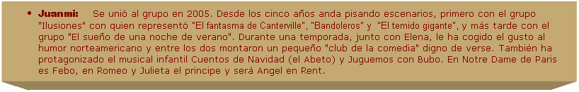 Cuadro de texto: Juanmi:&nbsp;&nbsp;&nbsp;&nbsp;&nbsp;Se uni� al grupo en 2005. Desde los cinco a�os anda pisando escenarios, primero con el grupo "Ilusiones" con quien represent� "El fantasma de Canterville", "Bandoleros" y &nbsp;"El temido gigante", y m�s tarde con el grupo "El sue�o de una noche de verano". Durante una temporada, junto con Elena, le ha cogido el gusto al humor norteamericano y entre los dos montaron un peque�o "club de la comedia" digno de verse. Tambi�n ha protagonizado el musical infantil Cuentos de Navidad (el Abeto) y Juguemos con Bubo. En Notre Dame de Paris es Febo, en Romeo y Julieta el principe y ser� Angel en Rent.&nbsp; 
&nbsp;
&nbsp;
