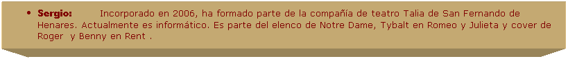 Cuadro de texto: Sergio:&nbsp;&nbsp;&nbsp;&nbsp;&nbsp;&nbsp;&nbsp;&nbsp;&nbsp; Incorporado en 2006, ha formado parte de la compa��a de teatro Talia de San Fernando de Henares. Actualmente es inform�tico. Es parte del elenco de Notre Dame, Tybalt en Romeo y Julieta y cover de Roger  y Benny en Rent .
&nbsp;
&nbsp;
