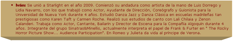 Cuadro de texto: Iv�n: Se uni� a Starlight en el a�o 2009. Comienz� su andadura como artista de la mano de Luis Dorrego y Lidia Navarro, con los que trabaj� como Actor, Ayudante de Direcci�n, Core�grafo y Guionista para la Universidad de Nueva York durante 4 a�os. Estudi� Danza Jazz y Danza Cl�sica en escuelas madrile�as tan prestigiosas como Karen Taft y Carmen Roche. Realiz� sus estudios de canto con Lali Chilaia y Zenon Calanderi. Trabaja como Actor, Cantante, Bailar�n y Director de Escena para la Compa��a Algoqu�n durante 4 a�os. Integrante del grupo Sinatras&Minellis, actualmente interpreta el papel de Frank & Furter en " The Rocky Horror Picture Show... Audience Participation". En Romeo y Julieta da vida al pr�ncipe de Verona.

