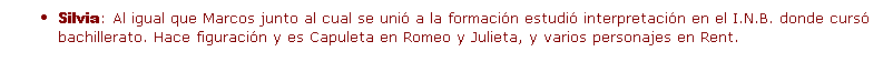 Cuadro de texto: Silvia: Al igual que Marcos junto al cual se uni� a la formaci�n estudi� interpretaci�n en el I.N.B. donde curs� bachillerato. Hace figuraci�n y es Capuleta en Romeo y Julieta, y varios personajes en Rent.
