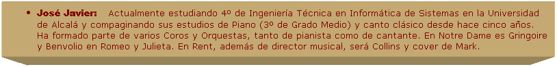 Cuadro de texto: Jos� Javier:&nbsp;&nbsp;&nbsp;&nbsp;Actualmente estudiando 4� de Ingenier�a T�cnica en Inform�tica de Sistemas en la Universidad de Alcal� y compaginando sus estudios de Piano (3� de Grado Medio) y canto cl�sico desde hace cinco a�os. Ha formado parte de varios Coros y Orquestas, tanto de pianista como de cantante. En Notre Dame es Gringoire y Benvolio en Romeo y Julieta. En Rent, adem�s de director musical, ser� Collins y cover de Mark.&nbsp; 
&nbsp;
&nbsp;
&nbsp;
&nbsp;
&nbsp;
&nbsp;
&nbsp;
&nbsp;
&nbsp;
&nbsp;
&nbsp;
&nbsp;
&nbsp;
&nbsp;
&nbsp;
&nbsp;
&nbsp;
&nbsp;
&nbsp;
&nbsp;
