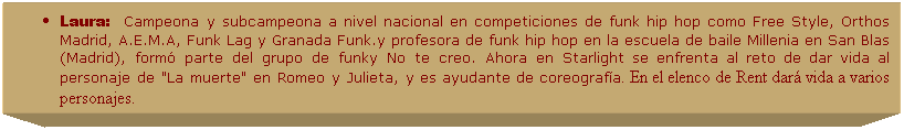 Cuadro de texto: Laura:&nbsp;&nbsp;&nbsp;Campeona y subcampeona a nivel nacional en competiciones de funk hip hop como Free Style, Orthos Madrid, A.E.M.A, Funk Lag y Granada Funk.y profesora de funk hip hop en la escuela de baile Millenia en San Blas (Madrid), form� parte del grupo de funky No te creo. Ahora en Starlight se enfrenta al reto de dar vida al personaje de "La muerte" en Romeo y Julieta, y es ayudante de coreograf�a. En el elenco de Rent dar� vida a varios personajes.
.
&nbsp;
&nbsp;
&nbsp;
&nbsp;
&nbsp;
&nbsp;
&nbsp;
&nbsp;
&nbsp;
&nbsp;
&nbsp;
&nbsp;
&nbsp;
&nbsp;
&nbsp;
&nbsp;
&nbsp;
&nbsp;
&nbsp;
&nbsp;
