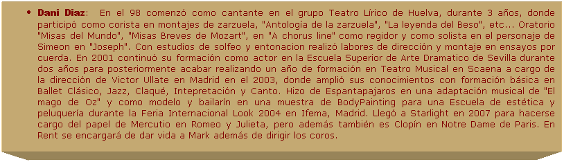 Cuadro de texto: Dani Diaz:&nbsp;&nbsp;&nbsp;En el 98 comenz� como cantante en el grupo Teatro L�rico de Huelva, durante 3 a�os, donde particip� como corista en montajes de zarzuela, "Antolog�a de la zarzuela", "La leyenda del Beso", etc... Oratorio "Misas del Mundo", "Misas Breves de Mozart", en "A chorus line" como regidor y como solista en el personaje de Simeon en "Joseph". Con estudios de solfeo y entonacion realiz� labores de direcci�n y montaje en ensayos por cuerda. En 2001 continu� su formaci�n como actor en la Escuela Superior de Arte Dramatico de Sevilla durante dos a�os para posteriormente acabar realizando un a�o de formaci�n en Teatro Musical en Scaena a cargo de la direcci�n de Victor Ullate en Madrid en el 2003, donde ampli� sus conocimientos con formaci�n b�sica en Ballet Cl�sico, Jazz, Claqu�, Intepretaci�n y Canto. Hizo de Espantapajaros en una adaptaci�n musical de "El mago de Oz" y como modelo y bailar�n en una muestra de BodyPainting para una Escuela de est�tica y peluquer�a durante la Feria Internacional Look 2004 en Ifema, Madrid. Lleg� a Starlight en 2007 para hacerse cargo del papel de Mercutio en Romeo y Julieta, pero adem�s tambi�n es Clop�n en Notre Dame de Paris. En Rent se encargar� de dar vida a Mark adem�s de dirigir los coros.
.
&nbsp;
&nbsp;
&nbsp;
&nbsp;
&nbsp;
&nbsp;
&nbsp;
&nbsp;
&nbsp;
&nbsp;
&nbsp;
&nbsp;
&nbsp;
&nbsp;
&nbsp;
&nbsp;
&nbsp;
&nbsp;
&nbsp;
&nbsp;
