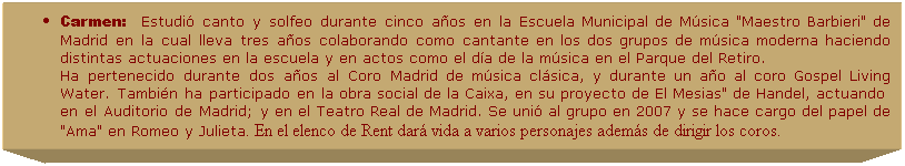 Cuadro de texto: Carmen:&nbsp;&nbsp;&nbsp;Estudi� canto y solfeo durante cinco a�os en la Escuela Municipal de M�sica "Maestro Barbieri" de Madrid en la cual lleva tres a�os colaborando como cantante en los dos grupos de m�sica moderna haciendo distintas actuaciones en la escuela y en actos como el d�a de la m�sica en el Parque del Retiro.
Ha pertenecido durante dos a�os al Coro Madrid de m�sica cl�sica, y durante un a�o al coro Gospel Living Water. Tambi�n ha participado en la obra social de la Caixa, en su proyecto de El Mesias" de Handel, actuando&nbsp; en el Auditorio de Madrid; y en el Teatro Real de Madrid. Se uni� al grupo en 2007 y se hace cargo del papel de "Ama" en Romeo y Julieta. En el elenco de Rent dar� vida a varios personajes adem�s de dirigir los coros. 
.
.
&nbsp;
&nbsp;
&nbsp;
&nbsp;
&nbsp;
&nbsp;
&nbsp;
&nbsp;
&nbsp;
&nbsp;
&nbsp;
&nbsp;
&nbsp;
&nbsp;
&nbsp;
&nbsp;
&nbsp;
&nbsp;
&nbsp;
&nbsp;

