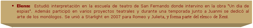 Cuadro de texto: Elena:&nbsp;&nbsp;&nbsp;Estudi� interpretaci�n en la escuela de teatro de San Fernando donde intervino en la obra "Un dia de espias". Adem�s particip� en varios proyectos teatrales y durante una temporada junto a Juanmi se dedic� al arte de los mon�logos. Se uni� a Starlight en 2007 para Romeo y Julieta, y forma parte del elenco de Rent.
.
.
&nbsp;
&nbsp;
&nbsp;
&nbsp;
&nbsp;
&nbsp;
&nbsp;
&nbsp;
&nbsp;
&nbsp;
&nbsp;
&nbsp;
&nbsp;
&nbsp;
&nbsp;
&nbsp;
&nbsp;
&nbsp;
&nbsp;
&nbsp;
