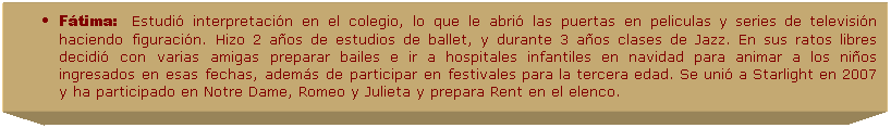 Cuadro de texto: F�tima:&nbsp;&nbsp;&nbsp;Estudi� interpretaci�n en el colegio, lo que le abri� las puertas en peliculas y series de televisi�n haciendo figuraci�n. Hizo 2 a�os de estudios de ballet, y durante 3 a�os clases de Jazz. En sus ratos libres decidi� con varias amigas preparar bailes e ir a hospitales infantiles en navidad para animar a los ni�os ingresados en esas fechas, adem�s de participar en festivales para la tercera edad. Se uni� a Starlight en 2007 y ha participado en Notre Dame, Romeo y Julieta y prepara Rent en el elenco. 
.
&nbsp;
&nbsp;
&nbsp;
&nbsp;
&nbsp;
&nbsp;
&nbsp;
&nbsp;
&nbsp;
&nbsp;
&nbsp;
&nbsp;
&nbsp;
&nbsp;
&nbsp;
&nbsp;
&nbsp;
&nbsp;
&nbsp;
&nbsp;

