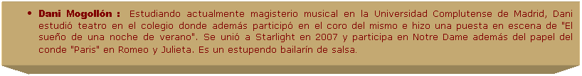 Cuadro de texto: Dani Mogoll�n :&nbsp;&nbsp;&nbsp;Estudiando actualmente magisterio musical en la Universidad Complutense de Madrid, Dani estudi� teatro en el colegio donde adem�s particip� en el coro del mismo e hizo una puesta en escena de "El sue�o de una noche de verano". Se uni� a Starlight en 2007 y participa en Notre Dame adem�s del papel del conde "Paris" en Romeo y Julieta. Es un estupendo bailar�n de salsa. 
.
.
&nbsp;
&nbsp;
&nbsp;
&nbsp;
&nbsp;
&nbsp;
&nbsp;
&nbsp;
&nbsp;
&nbsp;
&nbsp;
&nbsp;
&nbsp;
&nbsp;
&nbsp;
&nbsp;
&nbsp;
&nbsp;
&nbsp;
&nbsp;
