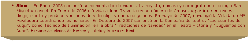 Cuadro de texto: Alex:&nbsp;&nbsp;&nbsp;&nbsp; En&nbsp;Enero 2005 comenz� como montador de videos, tramoyista, c�mara y core�grafo en el colegio San Miguel Arcangel. En Enero de 2006 di� vida a John Travolta en un n�mero de Grease. A partir de entonces dirige, monta y produce versiones de videoclips y coordina guiones. En mayo de 2007, co-dirigi� la Velada de M� Auxiliadora coordinando los n�meros. En Octubre de 2007 comenz� en la Compa�ia de teatro: "Los cuentos de Kuqui", como T�cnico de Iluminaci�n, en la obra "Tradiciones de Navidad" en el Teatro Victoria y " Juguemos con Bubo".&nbsp;Es parte del elenco de Romeo y Julieta y lo ser� en Rent.
&nbsp; .
&nbsp;
&nbsp;
