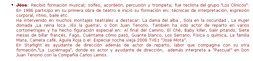 Cuadro de texto: J�se: Recibi� formaci�n musical; solfeo, acorde�n, percusi�n y trompeta; fue teclista del grupo "Los Cl�nicos". En 1986 participo en su primera obra de teatro e inici� su formaci�n en: t�cnicas de interpretaci�n, expresi�n corporal, ritmo, baile etc.
Ha intervenido en muchos montajes teatrales a destacar: La dama del alba , Sola en la oscuridad , La mujer domada ,La reina loca ,�Es la guerra!, o Don Juan Tenorio. Tambi�n ha sido actor de reparto en varios cortometrajes y ha hecho figuraci�n especial en: Al final del Camino, El Ch�, Baby killer, Salir pitando, Siete mesas de billar franc�s, Fago, Cu�ntame c�mo pas�, Guante blanco, Los Serrano, F�sica o qu�mica, La familia Mata, Camera caf�, �guila Roja o el &nbsp;Especial noche vieja 2008 TVE1 �Jos� Mota�.
En Starlight es ayudante de direcci�n adem�s de actor de reparto, labor que compagina con su otra formaci�n,"La&nbsp; Luci�rnaga", donde es actor y ayudante de direcci�n,&nbsp; adem�s interpreta a �Pascual� en Don Juan Tenorio con la Compa��a Carlos Lemos.
&nbsp;

