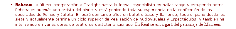 Cuadro de texto: Rebeca: La �ltima incorporaci�n a Starlight hasta la fecha, especialista en bailar tango y estupenda actriz, Rebeca es adem�s una artista del pincel y est� poniendo toda su experiencia en la confecci�n de los decorados de Romeo y Julieta. Empez� con cinco a�os en ballet cl�sico y flamenco, toca el piano desde los siete y actualmente termina un ciclo superior de Realizaci�n de Audiovisuales y Espect�culos, y tambi�n ha intervenido en varias obras de teatro de car�cter aficionado. En Rent se encargar� del personaje de Maureen.
&nbsp;
